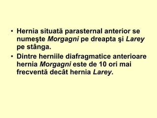 • Hernia situată parasternal anterior se
numeşte Morgagni pe dreapta şi Larey
pe stânga.
• Dintre herniile diafragmatice anterioare
hernia Morgagni este de 10 ori mai
frecventă decât hernia Larey.
 