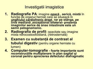 1. Radiografie PA: imagine opacă , aerică, mixtă în
funcţie de organul herniat care se situează în
unghiului cardiofrenic drept, rar pe stânga, pe
linie mediană ,excepţional bilateral- prezenţa
imaginilor aerice de anse intestinale este un
semn patognomonic.
2. Radiografia de profil: opacitate sau imagine
mixta retrocostoxifoidiană, (retrosternală)
3. Examen cu substanţă de contrast al
tubului digestiv (pentru organe herniate cu
lumen)
4. Computer-tomografie - foarte importante sunt
reconstrucţiile multiplanare în plan sagital şi
coronal pentru aprecierea defectului diafragmatic
Investigatii imagistice
 