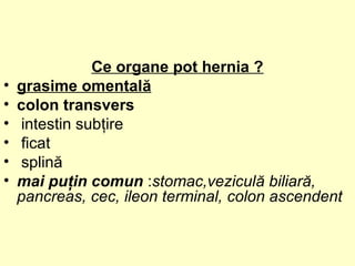 Ce organe pot hernia ?
• grasime omentală
• colon transvers
• intestin subţire
• ficat
• splină
• mai puţin comun :stomac,veziculă biliară,
pancreas, cec, ileon terminal, colon ascendent
 