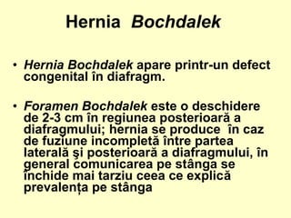 • Hernia Bochdalek apare printr-un defect
congenital în diafragm.
• Foramen Bochdalek este o deschidere
de 2-3 cm în regiunea posterioară a
diafragmului; hernia se produce în caz
de fuziune incompletă între partea
laterală şi posterioară a diafragmului, în
general comunicarea pe stânga se
închide mai tarziu ceea ce explică
prevalenţa pe stânga
Hernia Bochdalek
 