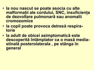 • la nou nascut se poate asocia cu alte
malformaţii ale cordului, SNC, insuficienţa
de dezvoltare pulmonară sau anomalii
cromozomice
• la copil poate provoca detresă respira-
torie
• la adult de obicei asimptomatică este
descoperită întâmplator ca o masă media-
stinală posterolaterala , pe stânga în
general
 