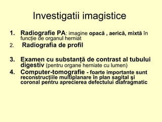1. Radiografie PA: imagine opacă , aerică, mixtă în
funcţie de organul herniat
2. Radiografia de profil
3. Examen cu substanţă de contrast al tubului
digestiv (pentru organe herniate cu lumen)
4. Computer-tomografie - foarte importante sunt
reconstrucţiile multiplanare în plan sagital şi
coronal pentru aprecierea defectului diafragmatic
Investigatii imagistice
 