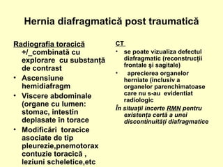 Hernia diafragmatică post traumatică
Radiografia toracică
+/_combinată cu
explorare cu substanţă
de contrast
• Ascensiune
hemidiafragm
• Viscere abdominale
(organe cu lumen:
stomac, intestin
deplasate în torace
• Modificări toracice
asociate de tip
pleurezie,pnemotorax
contuzie toracică ,
leziuni scheletice,etc
CT
• se poate vizualiza defectul
diafragmatic (reconstrucţii
frontale şi sagitale)
• aprecierea organelor
herniate (inclusiv a
organelor parenchimatoase
care nu s-au evidentiat
radiologic
În situaţii incerte RMN pentru
existenţa certă a unei
discontinuităţi diafragmatice
 