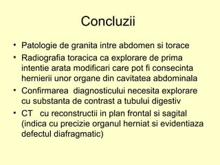 Concluzii
• Patologie de granita intre abdomen si torace
• Radiografia toracica ca explorare de prima
intentie arata modificari care pot fi consecinta
hernierii unor organe din cavitatea abdominala
• Confirmarea diagnosticului necesita explorare
cu substanta de contrast a tubului digestiv
• CT cu reconstructii in plan frontal si sagital
(indica cu precizie organul herniat si evidentiaza
defectul diafragmatic)
 