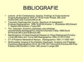 BIBLIOGRAFIE
• Lesions of the Cardiophrenic Spaces :Findings at Cross-sectional
Imaging,Radiographics 2007;27:19-32-Victor Pineda ,MD.Jordi
Andreu,MD,Jose Caceres,MD,et all.
• Traumatic Diaphragmatic Injuries :Spectrum of radiographic
Findings,Radiographics 1998;18:49-59,Kristine L .Shackleton,MD,Edward
T. Stewart,MD,Andrew J.Taylor,MD
• The Diapragm :Anatomic pathologic,and radiologic
considerations,Radiographics,Volume 8,Number 3.May 1988-David
M.Panicek,MD,Carol B.Benson,MD
• Manifestations of Gastrointestinal Disease on Chest RadiographsTimothy
J.Cole,MD,Mary Ann Turner,MD,Radiographics 1993;13:1013-1034
• CT of Posterior Mediastinal Masses ,Radiographics 1991;11:1045-1067
• Multimodality Imaging of the Pediatric Diaphragm :Anatomy and Patologic
Conditions,Radiographics 2010 ;30;1797-1817,Govind B.Chavhan,MD,Paul
S Babyn,MD,Ronald A Cohen ,MD,Jacob C Langer,MD
 