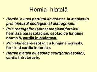 Hernia hiatală
• Hernie a unei portiuni de stomac in mediastin
prin hiatusul esofagian al diafragmului
• Prin rostogolire (paraesofagiana)fornixul
herniază paraesofagian, esofag de lungime
normală, cardia în abdomen.
• Prin alunecare-esofag cu lungime normala,
fornix si cardia în torace.
• Hernie hiatala cu esofag scurt(brahiesofag),
cardia intratoracic.
 