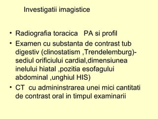 • Radiografia toracica PA si profil
• Examen cu substanta de contrast tub
digestiv (clinostatism ,Trendelemburg)-
sediul orificiului cardial,dimensiunea
inelului hiatal ,pozitia esofagului
abdominal ,unghiul HIS)
• CT cu admininstrarea unei mici cantitati
de contrast oral in timpul examinarii
Investigatii imagistice
 