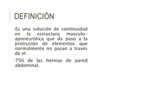 DEFINICIÓN
•Es una solución de continuidad
en la estructura musculo-
aponeurótica que da paso a la
protrusión de elementos que
normalmente no pasan a través
de el.
•75% de las hernias de pared
abdominal.
 