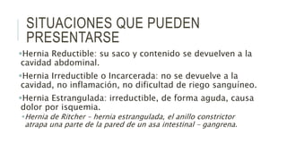 SITUACIONES QUE PUEDEN
PRESENTARSE
Hernia Reductible: su saco y contenido se devuelven a la
cavidad abdominal.
Hernia Irreductible o Incarcerada: no se devuelve a la
cavidad, no inflamación, no dificultad de riego sanguíneo.
Hernia Estrangulada: irreductible, de forma aguda, causa
dolor por isquemia.
Hernia de Ritcher – hernia estrangulada, el anillo constrictor
atrapa una parte de la pared de un asa intestinal – gangrena.
 