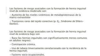 Los factores de riesgo asociados con la formación de hernia inguinal
nivel de evidencia moderado son:
• Aumento de los niveles sistémicos de metaloproteinasas de la
matriz extracelular
• Trastornos raros del tejido conectivo (p. Ej., Síndrome de Ehlers-
Danlos).
Los factores de riesgo asociados con la formación de hernia inguinal
nivel de evidencia bajo son:
• Raza (las hernias inguinales son significativamente menos comunes
en adultos negros).
• Constipación crónica.
• Uso de tabaco (inversamente correlacionado con la incidencia de la
hernia inguinal).
• Factores socio ocupacionales.
 