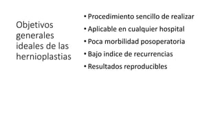 Objetivos
generales
ideales de las
hernioplastias
• Procedimiento sencillo de realizar
• Aplicable en cualquier hospital
• Poca morbilidad posoperatoria
• Bajo indice de recurrencias
• Resultados reproducibles
 