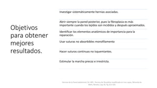 Objetivos
para obtener
mejores
resultados.
Investigar sistemáticamente hernias asociadas.
Abrir siempre la pared posterior, pues la fibroplasia es más
importante cuando los tejidos son incididos y después aproximados.
Identificar los elementos anatómicos de importancia para la
reparación.
Usar suturas no absorbibles monofilamento
Hacer suturas continuas no isquemiantes.
Estimular la marcha precoz e irrestricta.
Hernias de la Pared abdominal, Ed. Alfil ; Tecnica de Shuoldice modificada en tres capas, Miranda de
Melo, Renato; Cap 39, Pg 313-320
 