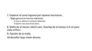 7. Explorar el canal inguinal por lipomas herniarios .
Regla general en hernias indirectas:
El saco se adhiere al conducto deferente.
El lipoma a los vasos testiculares.
8. Malla de al menos 10x15 com. Overlap de al menos 3-4 cm para
cada orificio.
9. Fijación de la malla.
10 desinflar bajo visión directa.
 