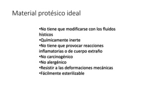 Material protésico ideal
•No tiene que modificarse con los fluidos
hísticos
•Químicamente inerte
•No tiene que provocar reacciones
inflamatorias o de cuerpo extraño
•No carcinogénico
•No alergénico
•Resistir a las deformaciones mecánicas
•Fácilmente esterilizable
 