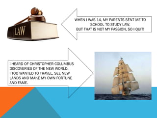 WHEN I WAS 14, MY PARENTS SENT ME TO
SCHOOL TO STUDY LAW.
BUT THAT IS NOT MY PASSION, SO I QUIT!
I HEARD OF CHRISTOPHER COLUMBUS
DISCOVERIES OF THE NEW WORLD.
I TOO WANTED TO TRAVEL, SEE NEW
LANDS AND MAKE MY OWN FORTUNE
AND FAME.
 
