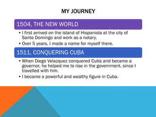 MY JOURNEY
1504, THE NEW WORLD
• I first arrived on the island of Hispaniola at the city of
Santo Domingo and work as a notary.
• Over 5 years, I made a name for myself there.
1511, CONQUERING CUBA
• When Diego Velazquez conquered Cuba and became a
governor, he helped me to rise in the government, since I
travelled with him.
• I became a powerful and wealthy figure in Cuba.
 