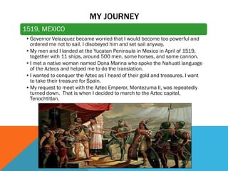 MY JOURNEY
1519, MEXICO
•Governor Velazquez became worried that I would become too powerful and
ordered me not to sail. I disobeyed him and set sail anyway.
•My men and I landed at the Yucatan Peninsula in Mexico in April of 1519,
together with 11 ships, around 500 men, some horses, and some cannon.
•I met a native woman named Dona Marina who spoke the Nahuatl language
of the Aztecs and helped me to do the translation.
•I wanted to conquer the Aztec as I heard of their gold and treasures. I want
to take their treasure for Spain.
•My request to meet with the Aztec Emperor, Montezuma II, was repeatedly
turned down. That is when I decided to march to the Aztec capital,
Tenochtitlan.
 