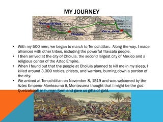 MY JOURNEY
• With my 500 men, we began to march to Tenochtitlan. Along the way, I made
alliances with other tribes, including the powerful Tlaxcala people.
• I then arrived at the city of Cholula, the second largest city of Mexico and a
religious center of the Aztec Empire.
• When I found out that the people at Cholula planned to kill me in my sleep, I
killed around 3,000 nobles, priests, and warriors, burning down a portion of
the city.
• We arrived at Tenochtitlan on November 8, 1519 and was welcomed by the
Aztec Emperor Montezuma II. Montezuma thought that I might be the god
Quetzalcoatl in human form and gave us gifts of gold.
 