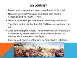• Montezuma became my prisoner since I want all the gold.
• However, Governor Velasquez from Cuba sent another
expedition and we fought . I won!
• Without my knowledge, my men had killed King Montezuma.
• Therefore, on the night of June 30, 1520 we escaped from the
city.
• After conquering the Aztecs, I renamed the city of Tenochtitlan
to Mexico City. The city became the Spanish capital of the
territory which was called New Spain.
• I was named governor of the land by King Charles I of Spain.
MY JOURNEY
 