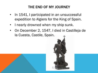 THE END OF MY JOURNEY
• In 1541, I participated in an unsuccessful
expedition to Algiers for the King of Spain.
• I nearly drowned when my ship sunk.
• On December 2, 1547, I died in Castilleja de
la Cuesta, Castile, Spain.
 