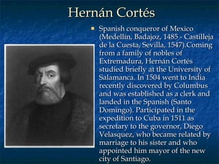 Hernán Cortés Spanish conqueror of Mexico (Medellín, Badajoz, 1485 - Castilleja de la Cuesta, Sevilla, 1547).Coming from a family of nobles of Extremadura, Hernán Cortés studied briefly at the University of Salamanca. In 1504 went to India recently discovered by Columbus and was established as a clerk and landed in the Spanish (Santo Domingo). Participated in the expedition to Cuba in 1511 as secretary to the governor, Diego Velasquez, who became related by marriage to his sister and who appointed him mayor of the new city of Santiago.  