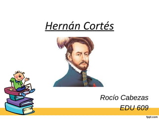 Hernán Cortés 
Rocío Cabezas 
EDU 609 
 