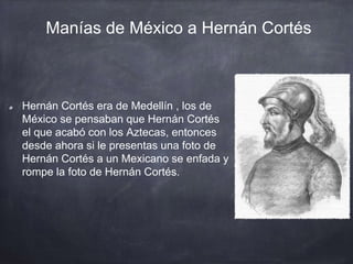 Manías de México a Hernán Cortés
Hernán Cortés era de Medellín , los de
México se pensaban que Hernán Cortés
el que acabó con los Aztecas, entonces
desde ahora si le presentas una foto de
Hernán Cortés a un Mexicano se enfada y
rompe la foto de Hernán Cortés.
 
