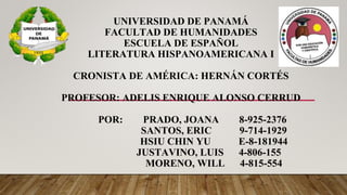 UNIVERSIDAD DE PANAMÁ
FACULTAD DE HUMANIDADES
ESCUELA DE ESPAÑOL
LITERATURA HISPANOAMERICANA I
CRONISTA DE AMÉRICA: HERNÁN CORTÉS
PROFESOR: ADELIS ENRIQUE ALONSO CERRUD
POR: PRADO, JOANA 8-925-2376
SANTOS, ERIC 9-714-1929
HSIU CHIN YU E-8-181944
JUSTAVINO, LUIS 4-806-155
MORENO, WILL 4-815-554
 