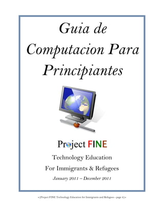 »{Project FINE Technology Education for Immigrants and Refugees - page 1}«
Guia de
Computacion Para
Principiantes
Technology Education
For Immigrants & Refugees
January 2011 – December 2011
 