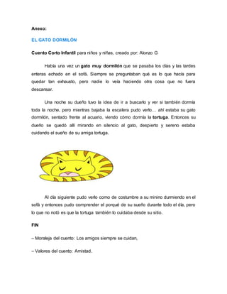 Anexo:
EL GATO DORMILÓN
Cuento Corto Infantil para niños y niñas, creado por: Alonzo G
Había una vez un gato muy dormilón que se pasaba los días y las tardes
enteras echado en el sofá. Siempre se preguntaban qué es lo que hacía para
quedar tan exhausto, pero nadie lo veía haciendo otra cosa que no fuera
descansar.
Una noche su dueño tuvo la idea de ir a buscarlo y ver si también dormía
toda la noche, pero mientras bajaba la escalera pudo verlo… ahí estaba su gato
dormilón, sentado frente al acuario, viendo cómo dormía la tortuga. Entonces su
dueño se quedó allí mirando en silencio al gato, despierto y sereno estaba
cuidando el sueño de su amiga tortuga.
Al día siguiente pudo verlo como de costumbre a su minino durmiendo en el
sofá y entonces pudo comprender el porqué de su sueño durante todo el día, pero
lo que no notó es que la tortuga también lo cuidaba desde su sitio.
FIN
– Moraleja del cuento: Los amigos siempre se cuidan,
– Valores del cuento: Amistad.
 