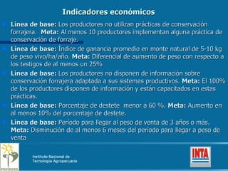 Indicadores económicos Línea de base:  Los productores no utilizan prácticas de conservación forrajera.  Meta:  Al menos 10 productores implementan alguna práctica de conservación de forraje. Línea de base:  Índice de ganancia promedio en monte natural de 5-10 kg de peso vivo/ha/año.  Meta:  Diferencial de aumento de peso con respecto a los testigos de al menos un 25% Línea de base:  Los productores no disponen de información sobre conservación forrajera adaptada a sus sistemas productivos.  Meta:  El 100% de los productores disponen de información y están capacitados en estas prácticas.  Línea de base:  Porcentaje de destete  menor a 60 %.  Meta:  Aumento en al menos 10% del porcentaje de destete. Línea de base:  Período para llegar al peso de venta de 3 años o más.  Meta:  Disminución de al menos 6 meses del período para llegar a peso de venta 