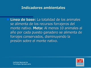 Indicadores ambientales Línea de base:  La totalidad de los animales se alimenta de los recursos forrajeros del monte nativo.  Meta:  Al menos 10 animales al año por cada puesto ganadero se alimenta de forrajes conservados, disminuyendo la presión sobre el monte nativo. 