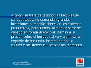 A priori, se trata de tecnologías factibles de ser adoptadas, no demandan grandes inversiones ni modificaciones en los sistemas productivos, permitiendo  alimentar parte del ganado en forma diferencial, disminuir la presión sobre el bosque nativo y planificar el engorde de hacienda, incrementando la calidad y facilitando el acceso a los mercados.  