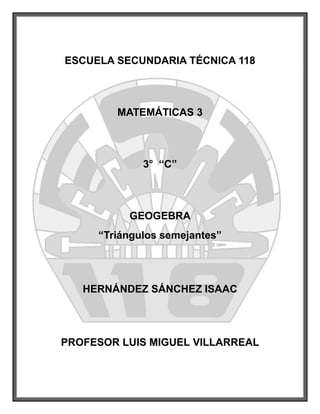 ESCUELA SECUNDARIA TÉCNICA 118



        MATEMÁTICAS 3



             3° “C”



          GEOGEBRA
     “Triángulos semejantes”




   HERNÁNDEZ SÁNCHEZ ISAAC




PROFESOR LUIS MIGUEL VILLARREAL
 