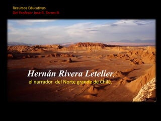 Recursos Educativos
Del Profesor José R. Torres B.
Hernán Rivera Letelier,
el narrador del Norte grande de Chile.
 