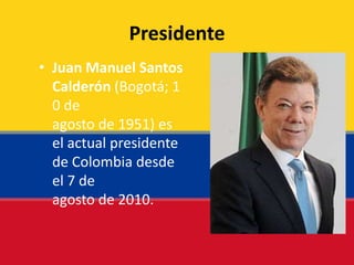 Presidente
• Juan Manuel Santos
Calderón (Bogotá; 1
0 de
agosto de 1951) es
el actual presidente
de Colombia desde
el 7 de
agosto de 2010.
 