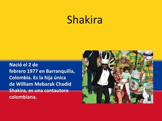Nació el 2 de
febrero 1977 en Barranquilla,
Colombia. Es la hija única
de William Mebarak Chadid
Shakira, es una cantautora
colombiana.
Shakira
 