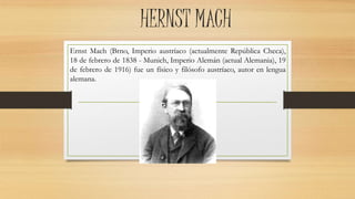 HERNST MACH
Ernst Mach (Brno, Imperio austríaco (actualmente República Checa),
18 de febrero de 1838 - Munich, Imperio Alemán (actual Alemania), 19
de febrero de 1916) fue un físico y filósofo austríaco, autor en lengua
alemana.
 