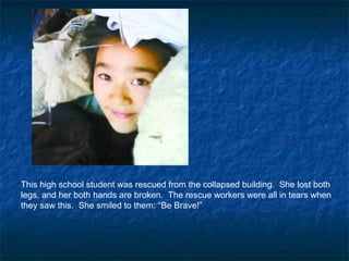 This high school student was rescued from the collapsed building.  She lost both legs, and her both hands are broken.  The rescue workers were all in tears when they saw this.  She smiled to them: “Be Brave!”  
