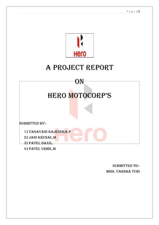 Page |1




             A project report
                           On
                 HERO motocorp’s


Submitted by:-

  1) Vasavani rajendra.p
  2) Jani krunal.m
  3) Patel daxil.
  4) Patel urmil.m



                                   Submitted to:-
                                Miss. Varsha turi
 