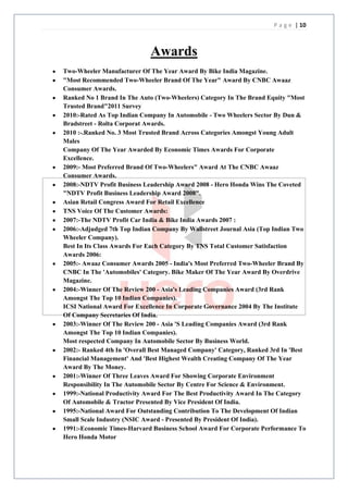 P a g e | 10



                             Awards
Two-Wheeler Manufacturer Of The Year Award By Bike India Magazine.
"Most Recommended Two-Wheeler Brand Of The Year" Award By CNBC Awaaz
Consumer Awards.
Ranked No 1 Brand In The Auto (Two-Wheelers) Category In The Brand Equity "Most
Trusted Brand"2011 Survey
2010:-Rated As Top Indian Company In Automobile - Two Wheelers Sector By Dun &
Bradstreet - Rolta Corporat Awards.
2010 :-.Ranked No. 3 Most Trusted Brand Across Categories Amongst Young Adult
Males
Company Of The Year Awarded By Economic Times Awards For Corporate
Excellence.
2009:- Most Preferred Brand Of Two-Wheelers" Award At The CNBC Awaaz
Consumer Awards.
2008:-NDTV Profit Business Leadership Award 2008 - Hero Honda Wins The Coveted
"NDTV Profit Business Leadership Award 2008".
Asian Retail Congress Award For Retail Excellence
TNS Voice Of The Customer Awards:
2007:-The NDTV Profit Car India & Bike India Awards 2007 :
2006:-Adjudged 7th Top Indian Company By Wallstreet Journal Asia (Top Indian Two
Wheeler Company).
Best In Its Class Awards For Each Category By TNS Total Customer Satisfaction
Awards 2006:
2005:- Awaaz Consumer Awards 2005 - India's Most Preferred Two-Wheeler Brand By
CNBC In The 'Automobiles' Category. Bike Maker Of The Year Award By Overdrive
Magazine.
2004:-Winner Of The Review 200 - Asia's Leading Companies Award (3rd Rank
Amongst The Top 10 Indian Companies).
ICSI National Award For Excellence In Corporate Governance 2004 By The Institute
Of Company Secretaries Of India.
2003:-Winner Of The Review 200 - Asia 'S Leading Companies Award (3rd Rank
Amongst The Top 10 Indian Companies).
Most respected Company In Automobile Sector By Business World.
2002:- Ranked 4th In 'Overall Best Managed Company' Category, Ranked 3rd In 'Best
Financial Management' And 'Best Highest Wealth Creating Company Of The Year
Award By The Money.
2001:-Winner Of Three Leaves Award For Showing Corporate Environment
Responsibility In The Automobile Sector By Centre For Science & Environment.
1999:-National Productivity Award For The Best Productivity Award In The Category
Of Automobile & Tractor Presented By Vice President Of India.
1995:-National Award For Outstanding Contribution To The Development Of Indian
Small Scale Industry (NSIC Award - Presented By President Of India).
1991:-Economic Times-Harvard Business School Award For Corporate Performance To
Hero Honda Motor
 