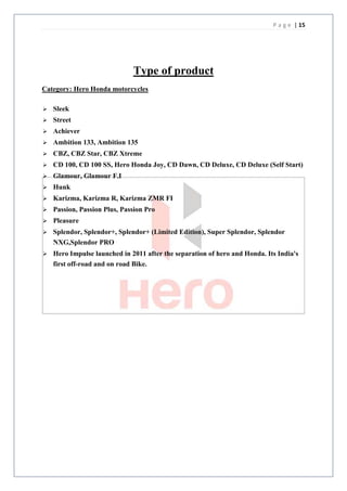 P a g e | 15




                              Type of product
Category: Hero Honda motorcycles

   Sleek
   Street
   Achiever
   Ambition 133, Ambition 135
   CBZ, CBZ Star, CBZ Xtreme
   CD 100, CD 100 SS, Hero Honda Joy, CD Dawn, CD Deluxe, CD Deluxe (Self Start)
   Glamour, Glamour F.I
   Hunk
   Karizma, Karizma R, Karizma ZMR FI
   Passion, Passion Plus, Passion Pro
   Pleasure
   Splendor, Splendor+, Splendor+ (Limited Edition), Super Splendor, Splendor
    NXG,Splendor PRO
   Hero Impulse launched in 2011 after the separation of hero and Honda. Its India's
    first off-road and on road Bike.
 