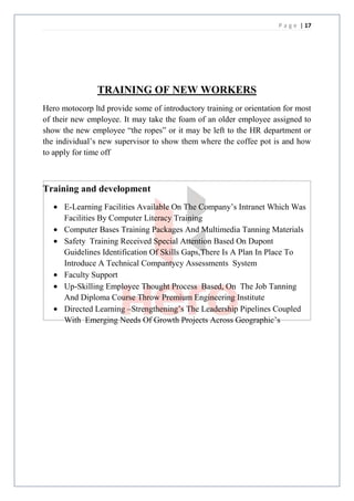 P a g e | 17




                TRAINING OF NEW WORKERS
Hero motocorp ltd provide some of introductory training or orientation for most
of their new employee. It may take the foam of an older employee assigned to
show the new employee “the ropes” or it may be left to the HR department or
the individual’s new supervisor to show them where the coffee pot is and how
to apply for time off



Training and development
      E-Learning Facilities Available On The Company’s Intranet Which Was
      Facilities By Computer Literacy Training
      Computer Bases Training Packages And Multimedia Tanning Materials
      Safety Training Received Special Attention Based On Dupont
      Guidelines Identification Of Skills Gaps,There Is A Plan In Place To
      Introduce A Technical Compantycy Assessments System
      Faculty Support
      Up-Skilling Employee Thought Process Based, On The Job Tanning
      And Diploma Course Throw Premium Engineering Institute
      Directed Learning –Strengthening’s The Leadership Pipelines Coupled
      With Emerging Needs Of Growth Projects Across Geographic’s
 