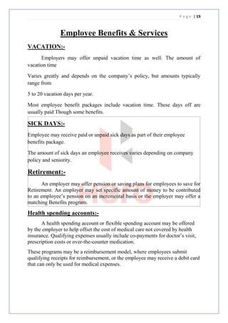 P a g e | 19



               Employee Benefits & Services
VACATION:-
      Employers may offer unpaid vacation time as well. The amount of
vacation time

Varies greatly and depends on the company’s policy, but amounts typically
range from

5 to 20 vacation days per year.

Most employee benefit packages include vacation time. These days off are
usually paid Though some benefits.

SICK DAYS:-
Employee may receive paid or unpaid sick days as part of their employee
benefits package.

The amount of sick days an employee receives varies depending on company
policy and seniority.

Retirement:-
      An employer may offer pension or saving plans for employees to save for
Retirement. An employer may set specific amount of money to be contributed
to an employee’s pension on an incremental basis or the employer may offer a
matching Benefits program.

Health spending accounts:-
      A health spending account or flexible spending account may be offered
by the employer to help offset the cost of medical care not covered by health
insurance. Qualifying expenses usually include co-payments for doctor’s visit,
prescription costs or over-the-counter medication.
These programs may be a reimbursement model, where employees submit
qualifying receipts for reimbursement, or the employee may receive a debit card
that can only be used for medical expenses.
 