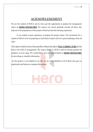 Page |2




                           ACKNOWLEDGMENT
We are the student of M.B.A and we have got the opportunity to prepare the management
report on HERO MOTOCORP. We express our sincere gratitude towards all those who
help me in the preparation of this project which has been the learning experience.

         It was indeed a great experience to prepare the project report. The excitement for a
student of M.B.A level in preparing of such kind of report calls for a great challenges from all
sides.

This report would not have been possible without the help of Prof. VARSHA TURI for her
help in the field of management. My sincere thanks to M.B.A staff for having granted me
guidance at every stage. We would like to give my special thanks to HERO MOTOCORP.
for providing us valuable information.

As this project is very helpful in my life, we are really thankful to all of them who gave us
opportunity and help me to prepare this project.
 