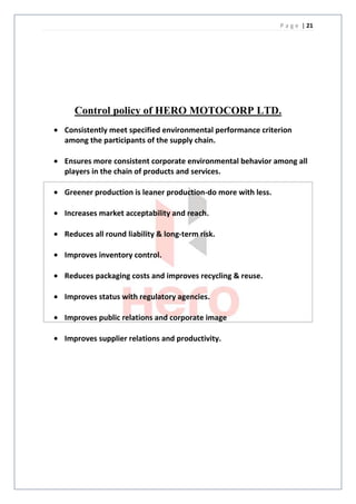 P a g e | 21




  Control policy of HERO MOTOCORP LTD.
Consistently meet specified environmental performance criterion
among the participants of the supply chain.

Ensures more consistent corporate environmental behavior among all
players in the chain of products and services.

Greener production is leaner production-do more with less.

Increases market acceptability and reach.

Reduces all round liability & long-term risk.

Improves inventory control.

Reduces packaging costs and improves recycling & reuse.

Improves status with regulatory agencies.

Improves public relations and corporate image

Improves supplier relations and productivity.
 