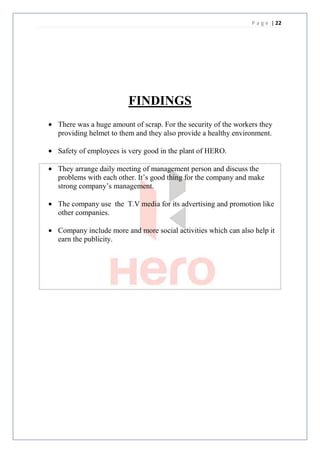 P a g e | 22




                      FINDINGS
There was a huge amount of scrap. For the security of the workers they
providing helmet to them and they also provide a healthy environment.

Safety of employees is very good in the plant of HERO.

They arrange daily meeting of management person and discuss the
problems with each other. It’s good thing for the company and make
strong company’s management.

The company use the T.V media for its advertising and promotion like
other companies.

Company include more and more social activities which can also help it
earn the publicity.
 