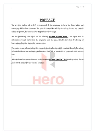 Page |3




                                       PREFACE
We are the student of M.B.A programmed. It is necessary to have the knowledge and
managing skills of the business. We gain theoretical knowledge in college but are not enough
for development, but also to have the practical knowledge.

We are presenting this report on the industry HERO MOTOCORP. This report has all
information which starts from the origin to until the date. It helps in better developing of
knowledge about the industrial management.

The main object of preparing this report is to develop the skill, practical knowledge about
industrial attitude and ability to perform specified job in industrial in systematic and modern
way.

What follows is a comprehensive analysis of the HERO MOTOCORP made possible due to
joint efforts of our professors and all of us.
 