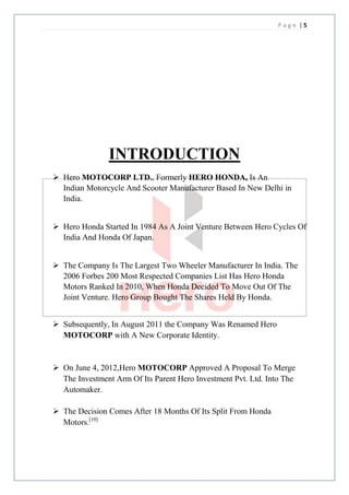 Page |5




               INTRODUCTION
 Hero MOTOCORP LTD., Formerly HERO HONDA, Is An
  Indian Motorcycle And Scooter Manufacturer Based In New Delhi in
  India.


 Hero Honda Started In 1984 As A Joint Venture Between Hero Cycles Of
  India And Honda Of Japan.


 The Company Is The Largest Two Wheeler Manufacturer In India. The
  2006 Forbes 200 Most Respected Companies List Has Hero Honda
  Motors Ranked In 2010, When Honda Decided To Move Out Of The
  Joint Venture. Hero Group Bought The Shares Held By Honda.


 Subsequently, In August 2011 the Company Was Renamed Hero
  MOTOCORP with A New Corporate Identity.


 On June 4, 2012,Hero MOTOCORP Approved A Proposal To Merge
  The Investment Arm Of Its Parent Hero Investment Pvt. Ltd. Into The
  Automaker.

 The Decision Comes After 18 Months Of Its Split From Honda
  Motors.[10]
 