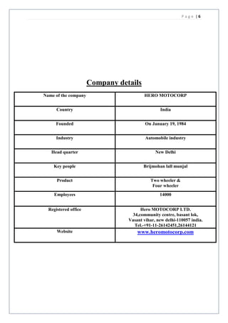 Page |6




                      Company details
Name of the company                     HERO MOTOCORP


      Country                                   India


     Founded                             On January 19, 1984


      Industry                           Automobile industry


   Head quarter                               New Delhi


    Key people                          Brijmohan lall munjal


      Product                              Two wheeler &
                                            Four wheeler
     Employees                                  14000


  Registered office                   Hero MOTOCORP LTD.
                                  34,community centre, basant lok,
                                 Vasant vihar, new delhi-110057 india.
                                   Tel.-+91-11-26142451,26144121
      Website                        www.heromotocorp.com
 